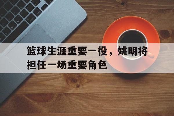 篮球生涯重要一役,姚明将担任一场重要角色的简单介绍 篮球生涯重要一役,姚明将担任一场重要角色的简单介绍