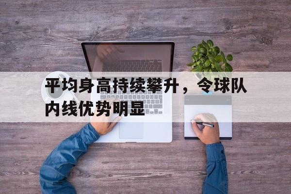 平均身高持续攀升,令球队内线优势明显的简单介绍 平均身高持续攀升,令球队内线优势明显的简单介绍