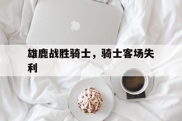 雄鹿战胜骑士,骑士客场失利 雄鹿战胜骑士,骑士客场失利