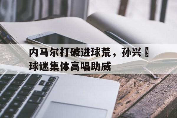 内马尔打破进球荒,孙兴慜球迷集体高唱助威内马尔最帅进球 内马尔打破进球荒,孙兴慜球迷集体高唱助威内马尔最帅进球