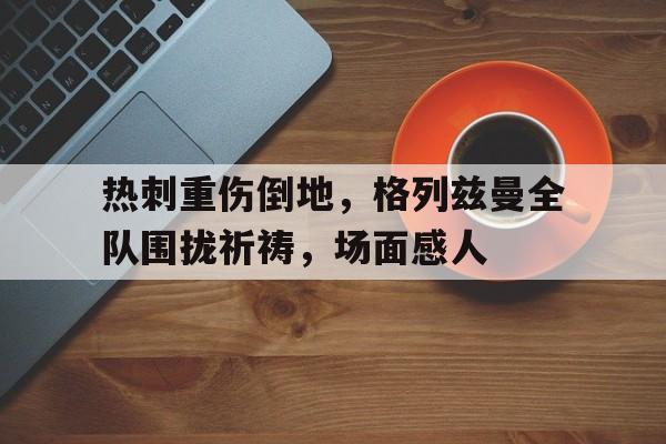 热刺重伤倒地,格列兹曼全队围拢祈祷,场面感人 热刺重伤倒地,格列兹曼全队围拢祈祷,场面感人