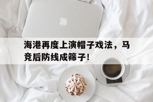 海港再度上演帽子戏法,马竞后防线成筛子! 海港再度上演帽子戏法,马竞后防线成筛子!